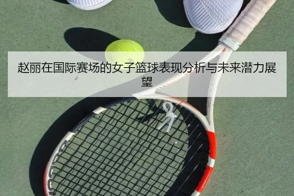 赵丽在国际赛场的女子篮球表现分析与未来潜力展望