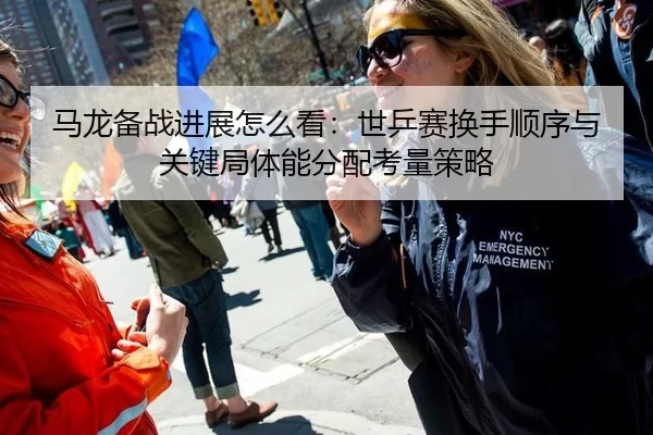 马龙备战进展怎么看：世乒赛换手顺序与关键局体能分配考量策略